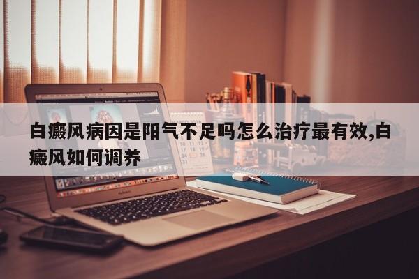 白癜风病因是阳气不足吗怎么治疗最有效,白癜风如何调养