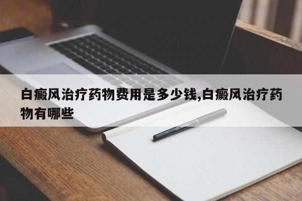 白癜风治疗药物费用是多少钱,白癜风治疗药物有哪些