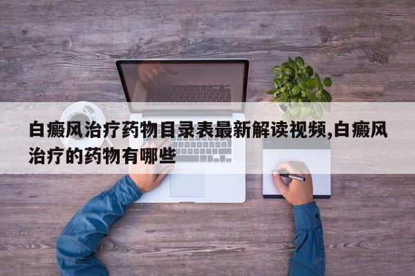 白癜风治疗药物目录表最新解读视频,白癜风治疗的药物有哪些