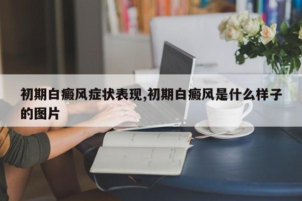 初期白癜风症状表现,初期白癜风是什么样子的图片
