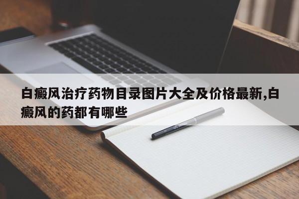 白癜风治疗药物目录图片大全及价格最新,白癜风的药都有哪些