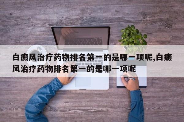 白癜风治疗药物排名第一的是哪一项呢,白癜风治疗药物排名第一的是哪一项呢