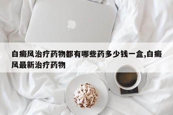 白癜风治疗药物都有哪些药多少钱一盒,白癜风最新治疗药物