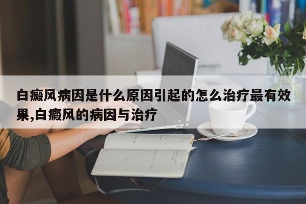 白癜风病因是什么原因引起的怎么治疗最有效果,白癜风的病因与治疗