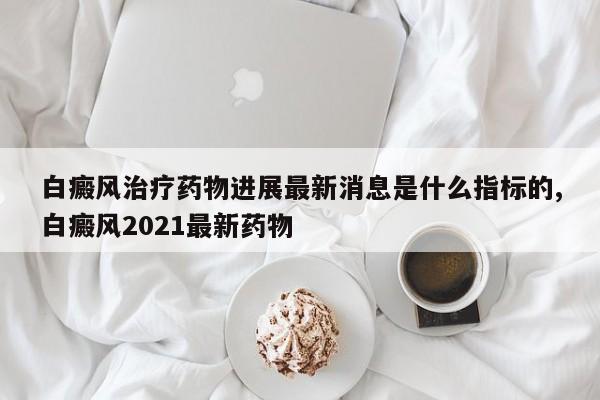白癜风治疗药物进展最新消息是什么指标的,白癜风2021最新药物