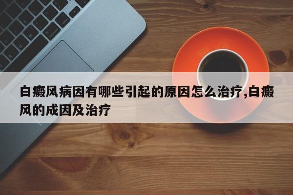 白癜风病因有哪些引起的原因怎么治疗,白癜风的成因及治疗