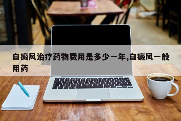 白癜风治疗药物费用是多少一年,白癜风一般用药