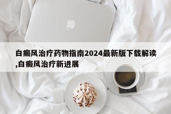 白癜风治疗药物指南2024最新版下载解读,白癜风治疗新进展