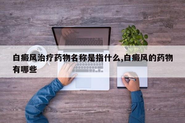 白癜风治疗药物名称是指什么,白癜风的药物有哪些