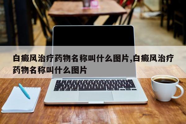 白癜风治疗药物名称叫什么图片,白癜风治疗药物名称叫什么图片